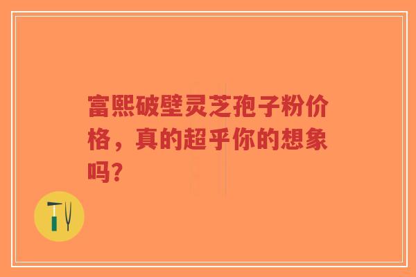 富熙破壁灵芝孢子粉价格,真的超乎你的想象吗?-第1张图片-超越 富熙破壁灵芝孢子粉价格,真的超乎你的想象吗?-第1张图片-超越