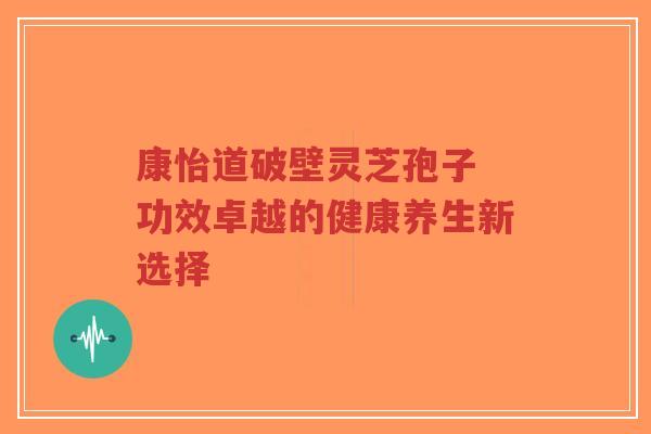 康怡道破壁灵芝孢子 功效卓越的健康养生新选择-第1张图片-超越