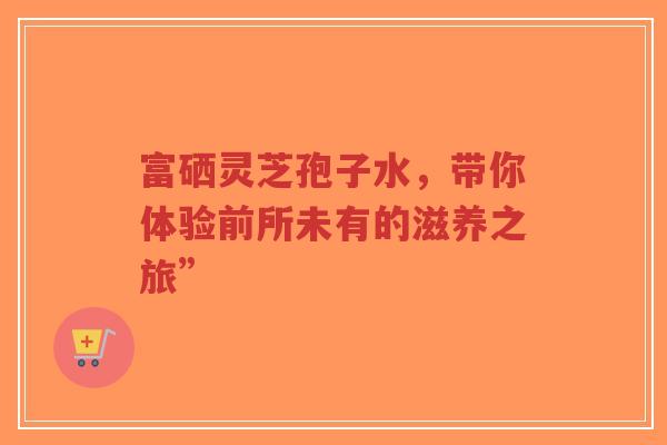 富硒灵芝孢子水,带你体验前所未有的滋养之旅”-第1张图片-超越 富硒灵芝孢子水,带你体验前所未有的滋养之旅”-第1张图片-超越