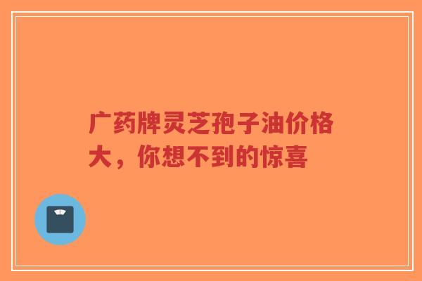 广药牌灵芝孢子油价格大,你想不到的惊喜-第1张图片-超越 广药牌灵芝孢子油价格大,你想不到的惊喜-第1张图片-超越