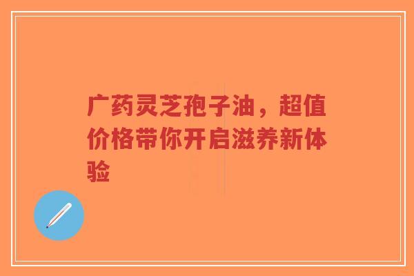 广药灵芝孢子油,超值价格带你开启滋养新体验-第1张图片-超越 广药灵芝孢子油,超值价格带你开启滋养新体验-第1张图片-超越