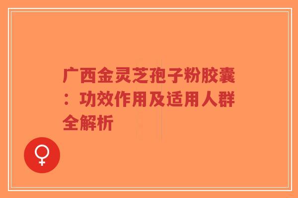 广西金灵芝孢子粉胶囊:功效作用及适用人群全解析-第1张图片-超越 广西金灵芝孢子粉胶囊:功效作用及适用人群全解析-第1张图片-超越