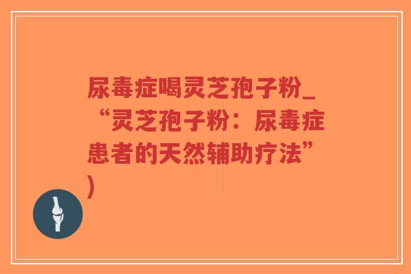 尿毒症喝灵芝孢子粉_“灵芝孢子粉:尿毒症患者的天然辅助疗法”)-第1张图片-超越 尿毒症喝灵芝孢子粉_“灵芝孢子粉:尿毒症患者的天然辅助疗法”)-第1张图片-超越
