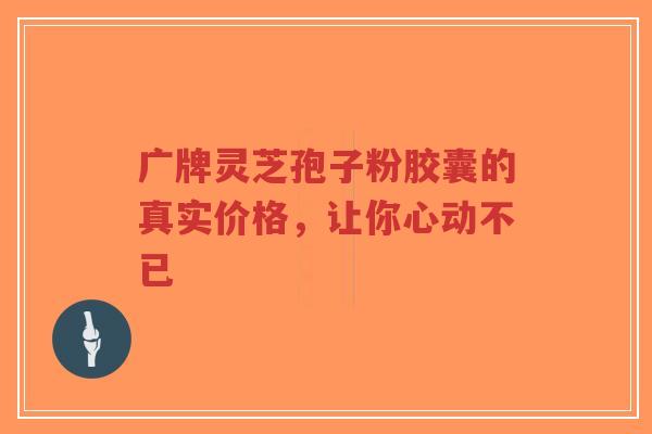 广牌灵芝孢子粉胶囊的真实价格,让你心动不已-第1张图片-超越 广牌灵芝孢子粉胶囊的真实价格,让你心动不已-第1张图片-超越