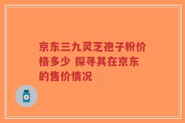 京东三九灵芝孢子粉价格多少 探寻其在京东的售价情况-第1张图片-超越