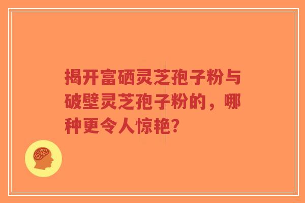 揭开富硒灵芝孢子粉与破壁灵芝孢子粉的,哪种更令人惊艳?-第1张图片-超越 揭开富硒灵芝孢子粉与破壁灵芝孢子粉的,哪种更令人惊艳?-第1张图片-超越