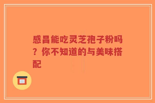 感昌能吃灵芝孢子粉吗？你不知道的与美味搭配-第1张图片-超越