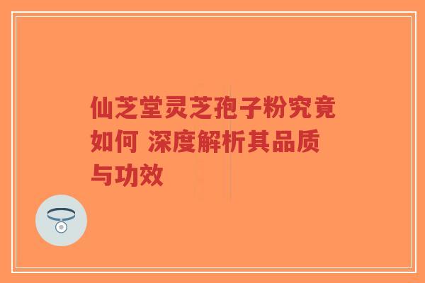 仙芝堂灵芝孢子粉究竟如何 深度解析其品质与功效-第1张图片-超越