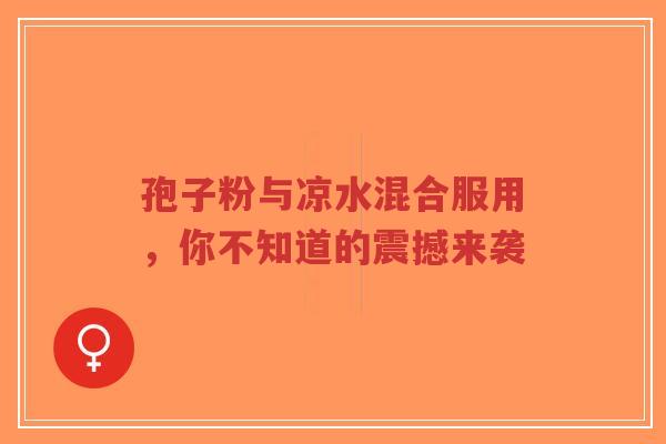 孢子粉与凉水混合服用,你不知道的震撼来袭-第1张图片-超越 孢子粉与凉水混合服用,你不知道的震撼来袭-第1张图片-超越