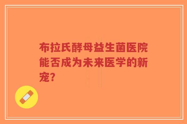 布拉氏酵母益生菌医院能否成为未来医学的新宠？-第1张图片-超越