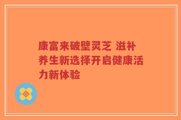 康富来破壁灵芝 滋补养生新选择开启健康活力新体验-第1张图片-超越 康富来破壁灵芝 滋补养生新选择开启健康活力新体验-第1张图片-超越