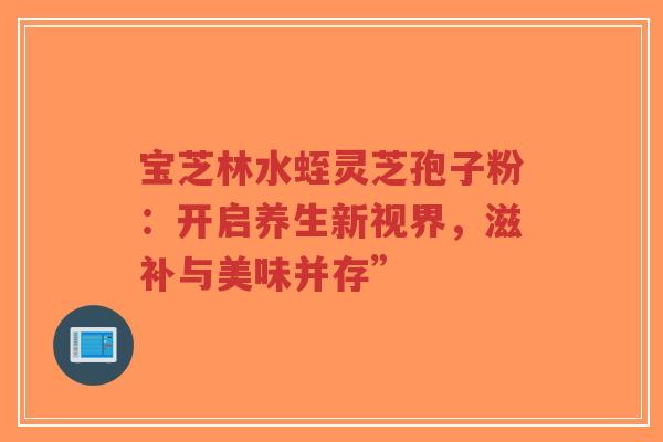 宝芝林水蛭灵芝孢子粉：开启养生新视界，滋补与美味并存”-第1张图片-超越