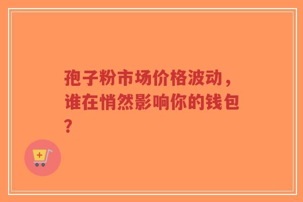 孢子粉市场价格波动,谁在悄然影响你的钱包?-第1张图片-超越 孢子粉市场价格波动,谁在悄然影响你的钱包?-第1张图片-超越