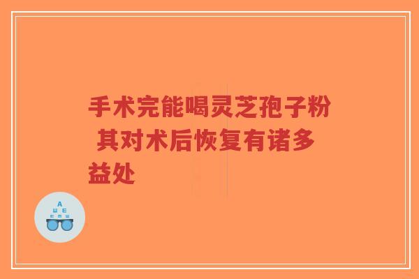 手术完能喝灵芝孢子粉 其对术后恢复有诸多益处-第1张图片-超越