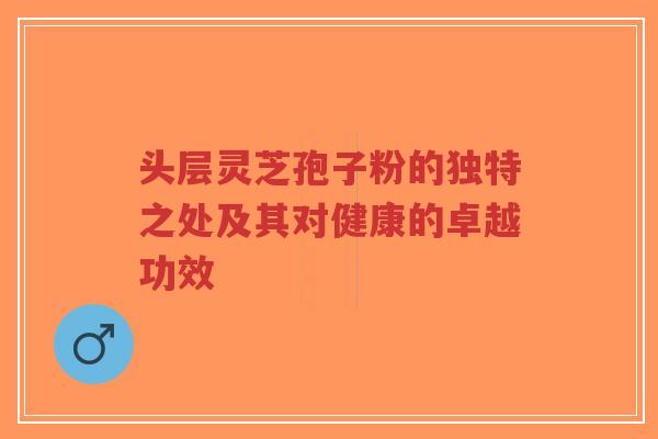 头层灵芝孢子粉的独特之处及其对健康的卓越功效-第1张图片-超越 头层灵芝孢子粉的独特之处及其对健康的卓越功效-第1张图片-超越