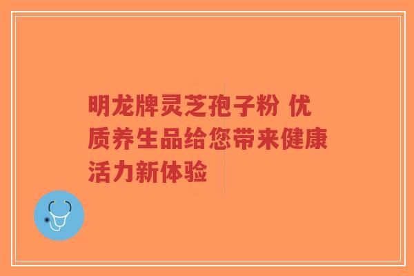 明龙牌灵芝孢子粉 优质养生品给您带来健康活力新体验-第1张图片-超越 明龙牌灵芝孢子粉 优质养生品给您带来健康活力新体验-第1张图片-超越