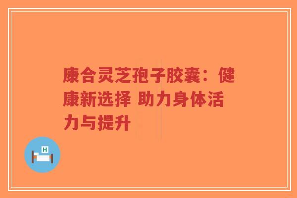 康合灵芝孢子胶囊:健康新选择 助力身体活力与提升-第1张图片-超越 康合灵芝孢子胶囊:健康新选择 助力身体活力与提升-第1张图片-超越