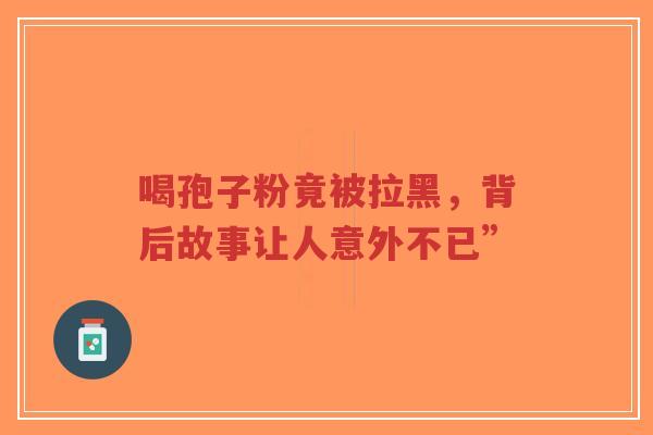 喝孢子粉竟被拉黑,背后故事让人意外不已”-第1张图片-超越 喝孢子粉竟被拉黑,背后故事让人意外不已”-第1张图片-超越