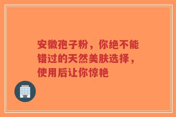 安徽孢子粉,你绝不能错过的天然美肤选择,使用后让你惊艳-第1张图片-超越 安徽孢子粉,你绝不能错过的天然美肤选择,使用后让你惊艳-第1张图片-超越