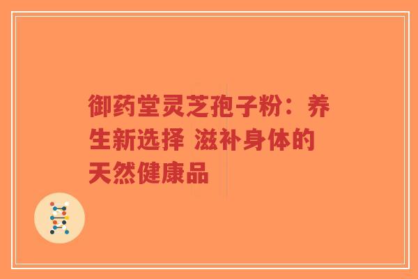 御药堂灵芝孢子粉：养生新选择 滋补身体的天然健康品-第1张图片-超越