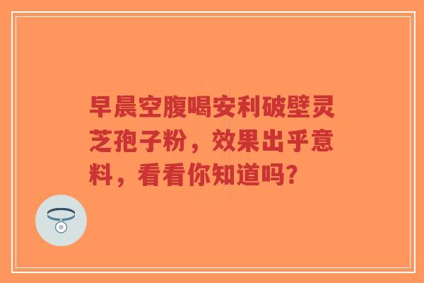 早晨空腹喝安利破壁灵芝孢子粉,效果出乎意料,看看你知道吗?-第1张图片-超越 早晨空腹喝安利破壁灵芝孢子粉,效果出乎意料,看看你知道吗?-第1张图片-超越