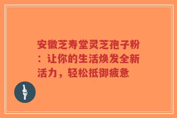 安徽芝寿堂灵芝孢子粉：让你的生活焕发全新活力，轻松抵御疲惫-第1张图片-超越