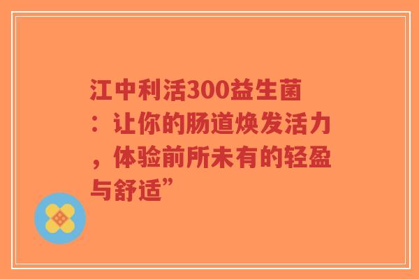 江中利活300益生菌:让你的肠道焕发活力,体验前所未有的轻盈与舒适”-第1张图片-超越 江中利活300益生菌:让你的肠道焕发活力,体验前所未有的轻盈与舒适”-第1张图片-超越