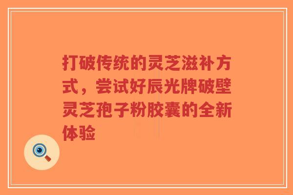 打破传统的灵芝滋补方式,尝试好辰光牌破壁灵芝孢子粉胶囊的全新体验-第1张图片-超越 打破传统的灵芝滋补方式,尝试好辰光牌破壁灵芝孢子粉胶囊的全新体验-第1张图片-超越