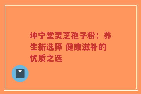 坤宁堂灵芝孢子粉：养生新选择 健康滋补的优质之选-第1张图片-超越