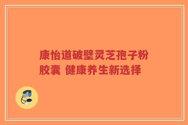 康怡道破壁灵芝孢子粉胶囊 健康养生新选择-第1张图片-超越 康怡道破壁灵芝孢子粉胶囊 健康养生新选择-第1张图片-超越