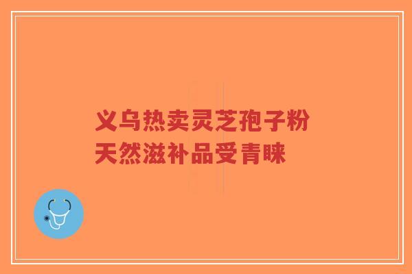 义乌热卖灵芝孢子粉 天然滋补品受青睐-第1张图片-超越 义乌热卖灵芝孢子粉 天然滋补品受青睐-第1张图片-超越