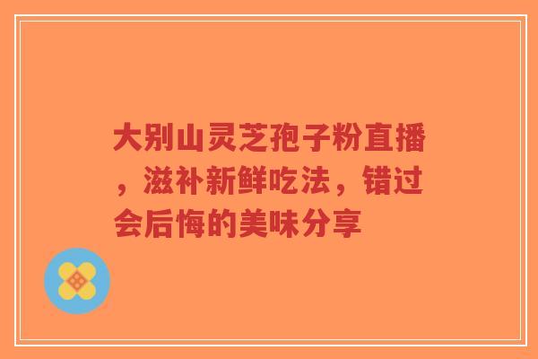大别山灵芝孢子粉直播,滋补新鲜吃法,错过会后悔的美味分享-第1张图片-超越 大别山灵芝孢子粉直播,滋补新鲜吃法,错过会后悔的美味分享-第1张图片-超越