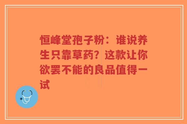 恒峰堂孢子粉:谁说养生只靠草药?这款让你欲罢不能的良品值得一试-第1张图片-超越 恒峰堂孢子粉:谁说养生只靠草药?这款让你欲罢不能的良品值得一试-第1张图片-超越