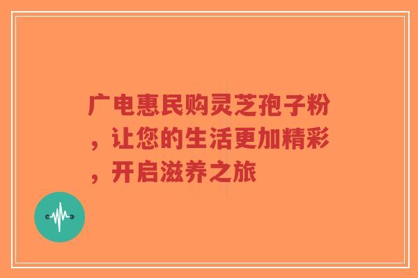 广电惠民购灵芝孢子粉,让您的生活更加精彩,开启滋养之旅-第1张图片-超越 广电惠民购灵芝孢子粉,让您的生活更加精彩,开启滋养之旅-第1张图片-超越