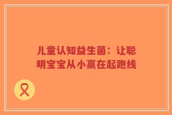 儿童认知益生菌:让聪明宝宝从小赢在起跑线-第1张图片-超越 儿童认知益生菌:让聪明宝宝从小赢在起跑线-第1张图片-超越