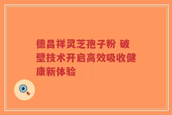 德昌祥灵芝孢子粉 破壁技术开启高效吸收健康新体验-第1张图片-超越