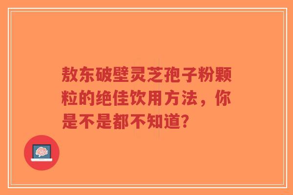 敖东破壁灵芝孢子粉颗粒的绝佳饮用方法,你是不是都不知道?-第1张图片-超越 敖东破壁灵芝孢子粉颗粒的绝佳饮用方法,你是不是都不知道?-第1张图片-超越