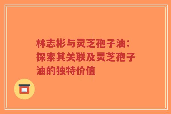 林志彬与灵芝孢子油：探索其关联及灵芝孢子油的独特价值-第1张图片-超越