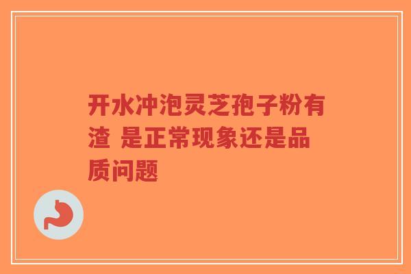 开水冲泡灵芝孢子粉有渣 是正常现象还是品质问题-第1张图片-超越