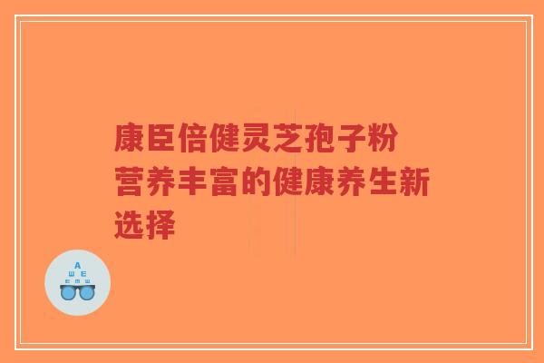 康臣倍健灵芝孢子粉 营养丰富的健康养生新选择-第1张图片-超越