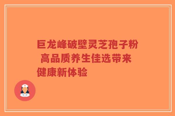 巨龙峰破壁灵芝孢子粉 高品质养生佳选带来健康新体验-第1张图片-超越