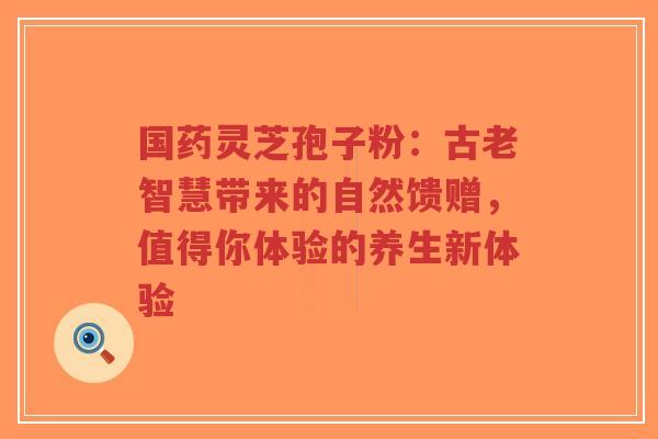 国药灵芝孢子粉:古老智慧带来的自然馈赠,值得你体验的养生新体验-第1张图片-超越 国药灵芝孢子粉:古老智慧带来的自然馈赠,值得你体验的养生新体验-第1张图片-超越