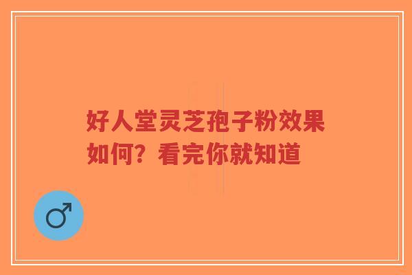好人堂灵芝孢子粉效果如何？看完你就知道-第1张图片-超越
