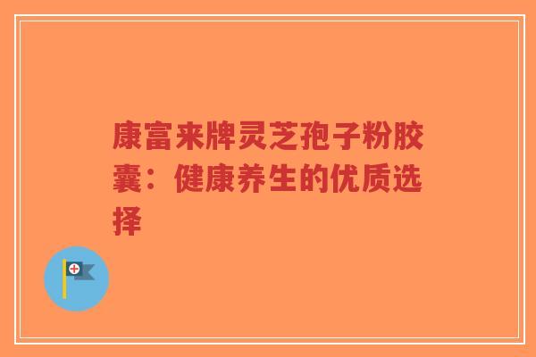康富来牌灵芝孢子粉胶囊:健康养生的优质选择-第1张图片-超越 康富来牌灵芝孢子粉胶囊:健康养生的优质选择-第1张图片-超越