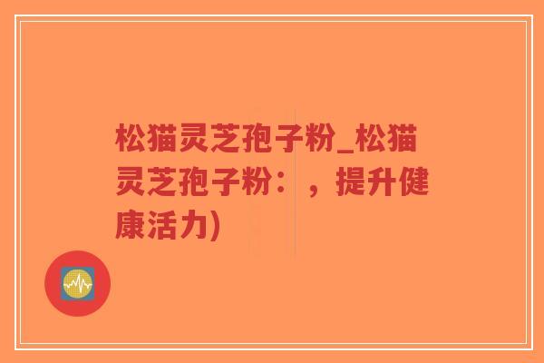 松猫灵芝孢子粉_松猫灵芝孢子粉:,提升健康活力)-第1张图片-超越 松猫灵芝孢子粉_松猫灵芝孢子粉:,提升健康活力)-第1张图片-超越