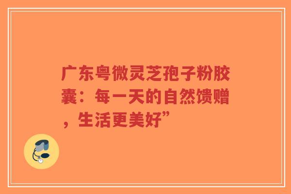 广东粤微灵芝孢子粉胶囊:每一天的自然馈赠,生活更美好”-第1张图片-超越 广东粤微灵芝孢子粉胶囊:每一天的自然馈赠,生活更美好”-第1张图片-超越
