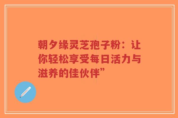 朝夕缘灵芝孢子粉:让你轻松享受每日活力与滋养的佳伙伴”-第1张图片-超越 朝夕缘灵芝孢子粉:让你轻松享受每日活力与滋养的佳伙伴”-第1张图片-超越