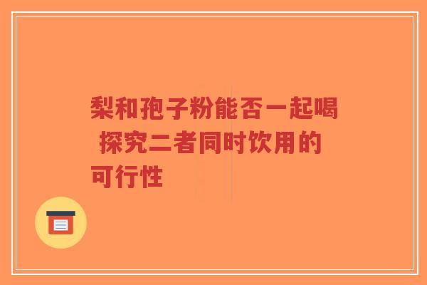 梨和孢子粉能否一起喝 探究二者同时饮用的可行性-第1张图片-超越 梨和孢子粉能否一起喝 探究二者同时饮用的可行性-第1张图片-超越