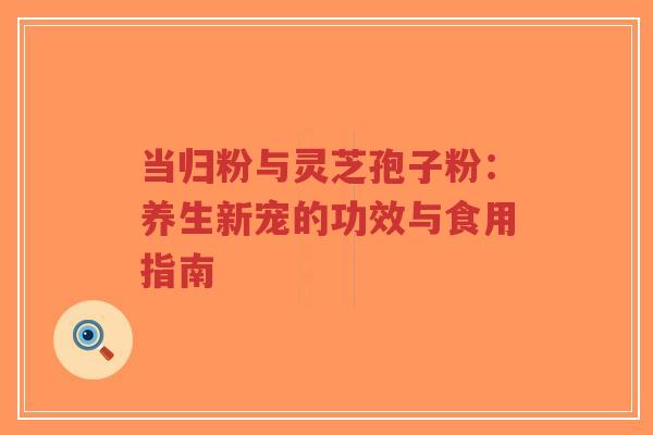 当归粉与灵芝孢子粉:养生新宠的功效与食用指南-第1张图片-超越 当归粉与灵芝孢子粉:养生新宠的功效与食用指南-第1张图片-超越