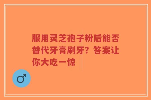 服用灵芝孢子粉后能否替代牙膏刷牙？答案让你大吃一惊-第1张图片-超越